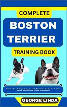 COMPLETE BOSTON TERRIER TRAINING BOOK: Understand From The Origin, Finding, Personality, Socialization, Breeding, Care, Nutrition, Exercise, Health, Grooming, Love And Others Inclusive