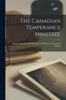 The Canadian Temperance Minstrel [microform]: Being a Collection of Hymns, Songs and Poetry, Selected and Original