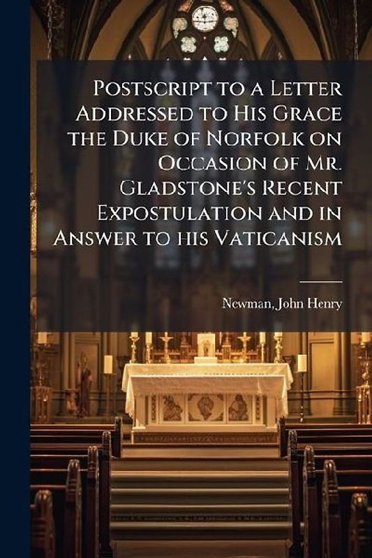 Postscript to a Letter Addressed to His Grace the Duke of Norfolk on Occasion of Mr. Gladstone's Recent Expostulation and in Answer to his Vaticanism