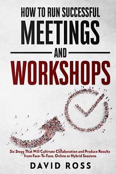 How to Run Successful Meetings and Workshops: Six Steps That Will Cultivate Collaboration and Produce Results from Face-To-Face, Online or Hybrid Session