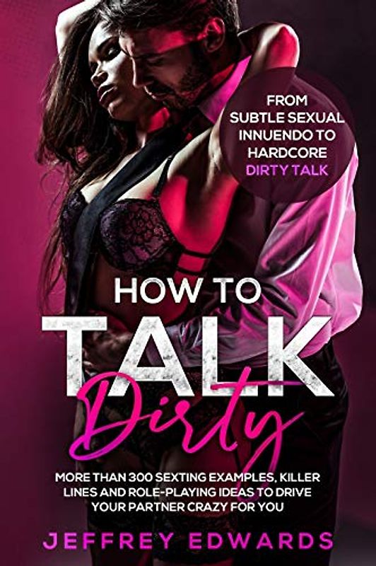 HOW TO TALK DIRTY: More than 300 Sexting Examples, Killer Lines and Role-Playing Ideas to Drive Your Partner Crazy for You | From Subtle Sexual Innuendo to Hardcore Dirty Talk