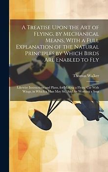 A Treatise Upon the Art of Flying, by Mechanical Means, With a Full Explanation of the Natural Principles by Which Birds Are Enabled to Fly: Likewise