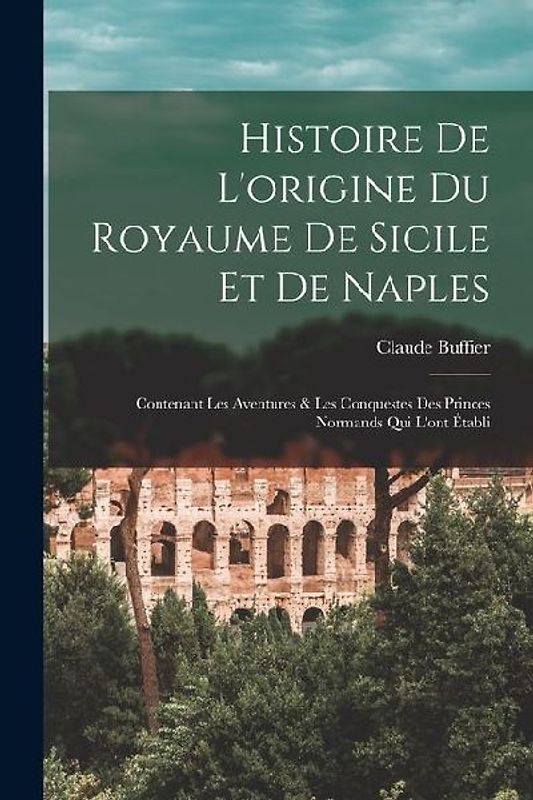 Histoire De L'origine Du Royaume De Sicile Et De Naples: Contenant Les Aventures & Les Conquestes Des Princes Normands Qui L'ont Établi