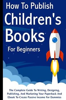 How To Publish Children's Books For Beginners: The Complete Guide To Writing, Designing, Publishing, And Marketing Your Paperback And Ebook To Create Passive Income For Dummies