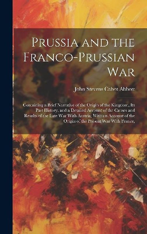Prussia and the Franco-Prussian War: Containing a Brief Narrative of the Origin of the Kingdom, Its Past History, and a Detailed Account of the Causes