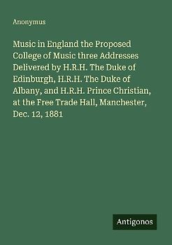 Music in England the Proposed College of Music three Addresses Delivered by H.R.H. The Duke of Edinburgh, H.R.H. The Duke of Albany, and H.R.H. Prince Christian, at the Free Trade Hall, Manchester, Dec. 12, 1881