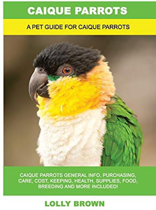 Caique Parrots: Caique Parrots General Info, Purchasing, Care, Cost, Keeping, Health, Supplies, Food, Breeding and More Included! A Pet Guide for Caique Parrots