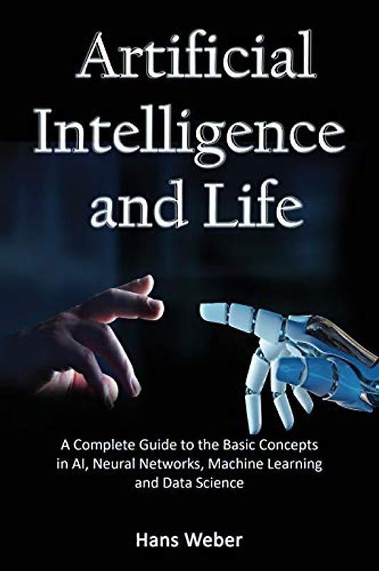 Artificial Intelligence and Life: A Complete Guide to the Basic Concepts in AI, Neural Networks, Machine Learning and Data Science (Big Data and Artificail Intelligence)