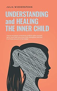 Understanding and Healing the Inner Child: How to recognize unresolved conflicts within yourself, get in touch with your inner child, strengthen and heal it to finally blossom in full vitality