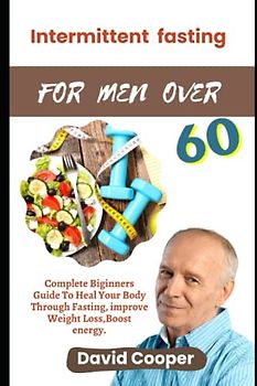 INTERMITTENTFASTING FOR MEN OVER 60: Complete Beginner’s Guide to Heal Your Body through Fasting, Improve Weight Loss, Boost Energy