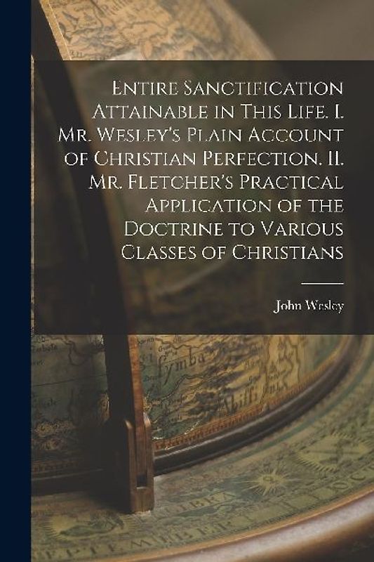 Entire Sanctification Attainable in This Life. I. Mr. Wesley's Plain Account of Christian Perfection. II. Mr. Fletcher's Practical Application of the