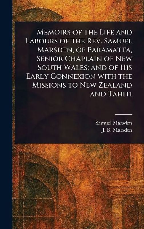 Memoirs of the Life and Labours of the Rev. Samuel Marsden, of Paramatta, Senior Chaplain of New South Wales; and of His Early Connexion With the Missions to New Zealand and Tahiti