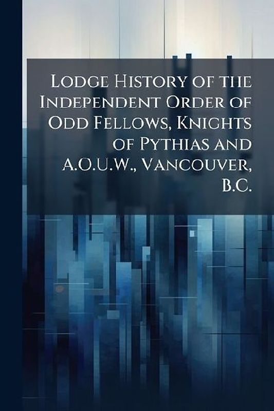 Lodge History of the Independent Order of Odd Fellows, Knights of Pythias and A.O.U.W., Vancouver, B.C.