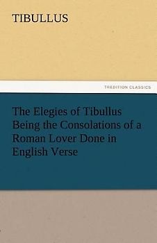 The Elegies of Tibullus Being the Consolations of a Roman Lover Done in English Verse
