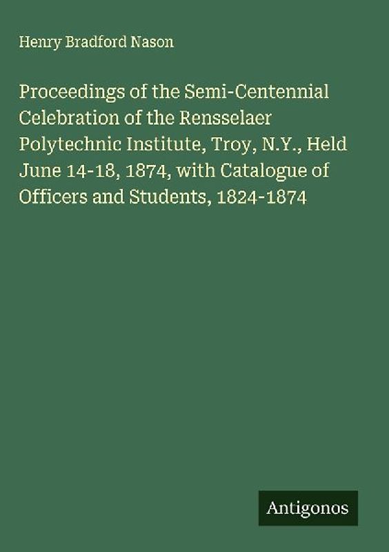 Proceedings of the Semi-Centennial Celebration of the Rensselaer Polytechnic Institute, Troy, N.Y., Held June 14-18, 1874, with Catalogue of Officers and Students, 1824-1874