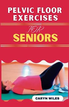 PELVIC FLOOR EXERCISES FOR SENIORS: Quick And Easy Workout Routine To Heal Pelvic Pain, Solve Incontinence, Sexual & Pelvic floor Dysfunctions & Improve Pelvic Floor Health At Home