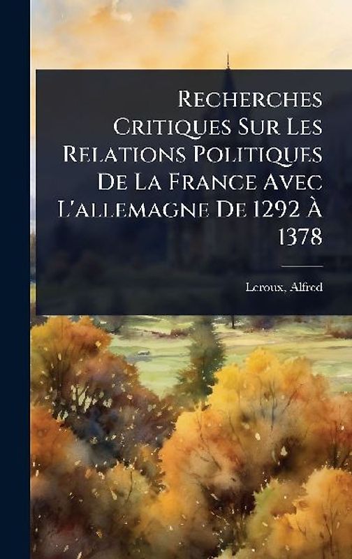 Recherches Critiques Sur Les Relations Politiques De La France Avec L'allemagne De 1292 Ã 1378