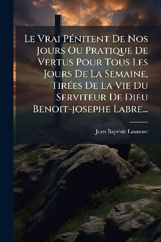 Le Vrai PÃ(c)nitent De Nos Jours Ou Pratique De Vertus Pour Tous Les Jours De La Semaine, TirÃ(c)es De La Vie Du Serviteur De Dieu Benoit-josephe Labre...
