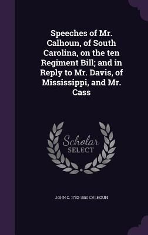 Speeches of Mr. Calhoun, of South Carolina, on the ten Regiment Bill; and in Reply to Mr. Davis, of Mississippi, and Mr. Cass