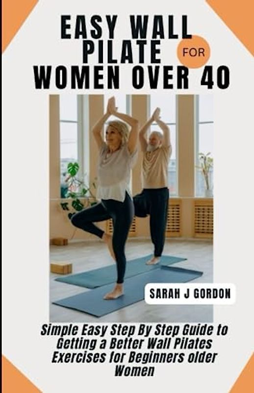 EASY WALL PILATE FOR WOMEN OVER 40: Simple Easy Step By Step Guide to Getting a Better Wall Pilates Exercises for Beginners older Women