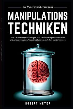 MANIPULATIONSTECHNIKEN: Die Kunst des Überzeugens - Wie Sie Menschen überzeugen, ihre Entscheidungen beeinflussen und ein fesselnder und zugleich überzeugter Redner werden können
