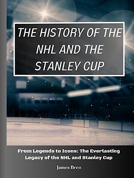 The History of The NHL And The Stanley Cup: From Legends to Icons: The Everlasting Legacy of the NHL and Stanley Cup