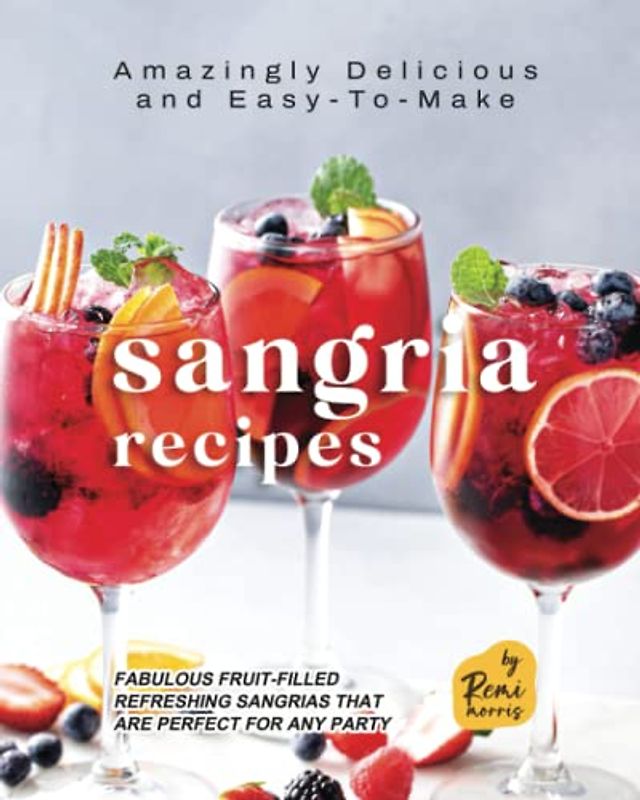 Amazingly Delicious and Easy-To-Make Sangria Recipes: Fabulous Fruit-Filled Refreshing Sangrias that are Perfect for Any Party