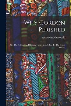 Why Gordon Perished: Or, The Political And Military Causes Which Led To The Sudan Disasters