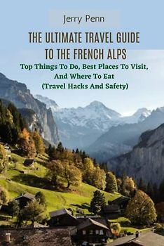 THE ULTIMATE TRAVEL GUIDE TO THE FRENCH ALPS: Top Things To Do, Best Places To Visit, And Where To Eat (Travel Hacks And Safety)