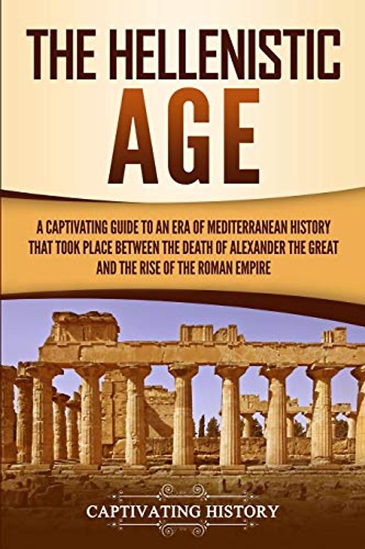 The Hellenistic Age: A Captivating Guide to an Era of Mediterranean History That Took Place Between the Death of Alexander the Great and the Rise of the Roman Empire (Ancient Greek History)