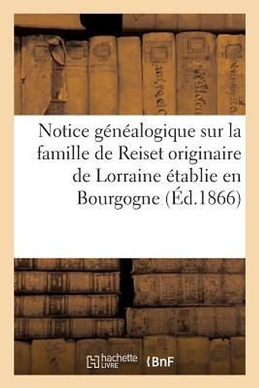 Notice Généalogique Sur La Famille de Reiset Originaire de Lorraine Établie En Bourgogne Au: Commencement Du Xve Siècle, Et En 1470, Dans Le Comté de