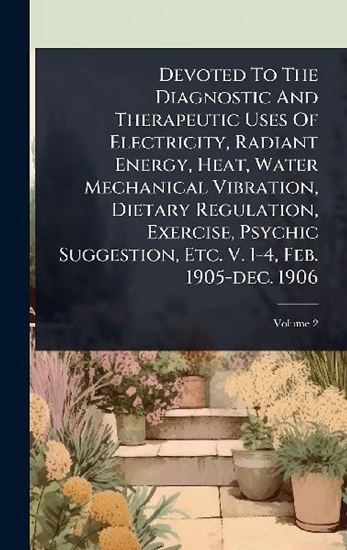 Devoted To The Diagnostic And Therapeutic Uses Of Electricity, Radiant Energy, Heat, Water Mechanical Vibration, Dietary Regulation, Exercise, Psychic Suggestion, Etc. V. 1-4, Feb. 1905-dec. 1906