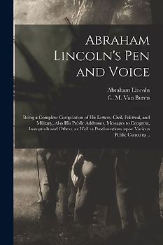 Abraham Lincoln's Pen and Voice: Being a Complete Compilation of His Letters, Civil, Politival, and Military, Also His Public Addresses, Messages to C