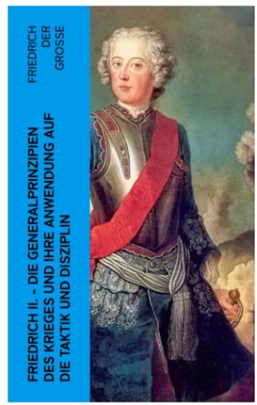 Friedrich II. - Die Generalprinzipien des Krieges und ihre Anwendung auf die Taktik und Disziplin