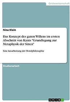 Das Konzept des guten Willens im ersten Abschnitt von Kants "Grundlegung zur Metaphysik der Sitten": Eine Ausarbeitung der Moralphilosophie