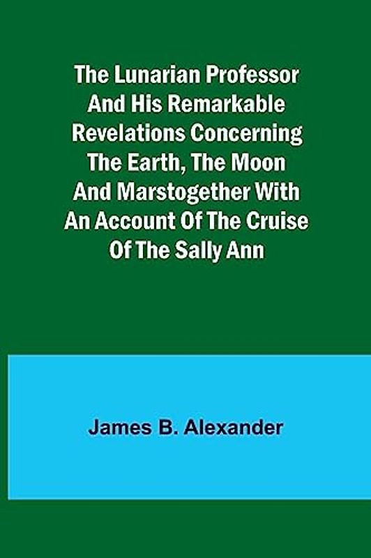 The Lunarian Professor and His Remarkable Revelations Concerning the Earth, the Moon and MarsTogether with An Account of the Cruise of the Sally Ann