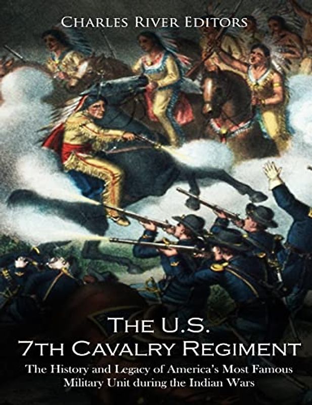 The U.S. 7th Cavalry Regiment: The History and Legacy of America’s Most Famous Military Unit during the Indian Wars