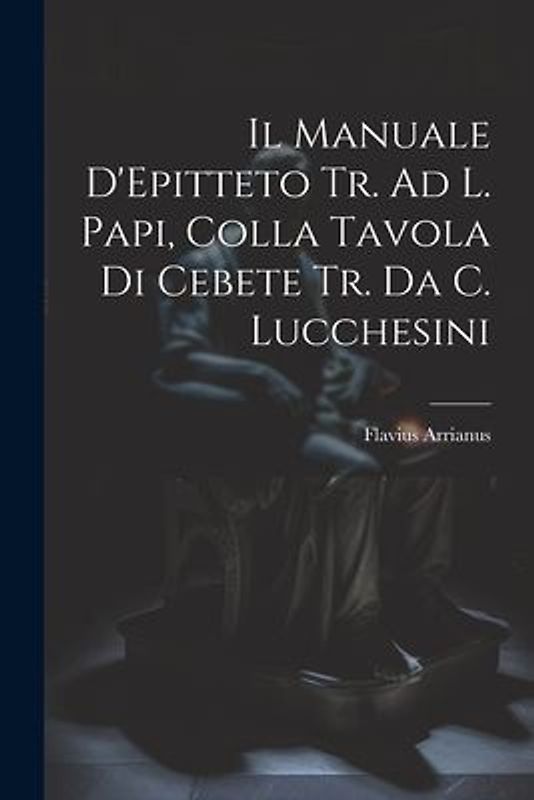 Il Manuale D'Epitteto Tr. Ad L. Papi, Colla Tavola Di Cebete Tr. Da C. Lucchesini