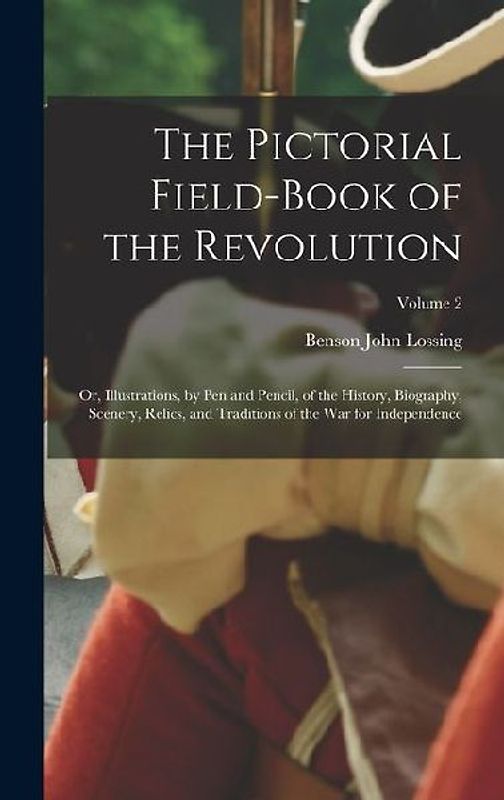 The Pictorial Field-Book of the Revolution; Or, Illustrations, by Pen and Pencil, of the History, Biography, Scenery, Relics, and Traditions of the Wa