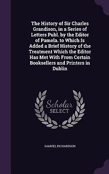 The History of Sir Charles Grandison, in a Series of Letters Publ. by the Editor of Pamela. to Which Is Added a Brief History of the Treatment Which t