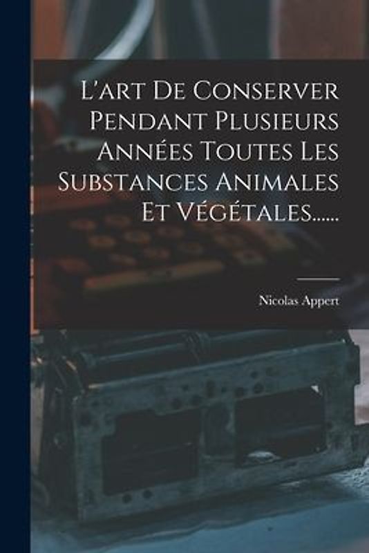 L'art De Conserver Pendant Plusieurs Années Toutes Les Substances Animales Et Végétales......