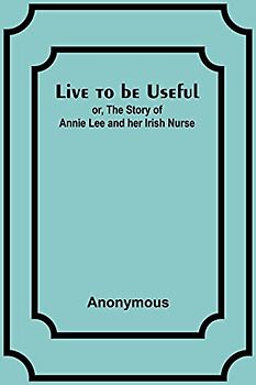 Live to be Useful: or, The Story of Annie Lee and her Irish Nurse