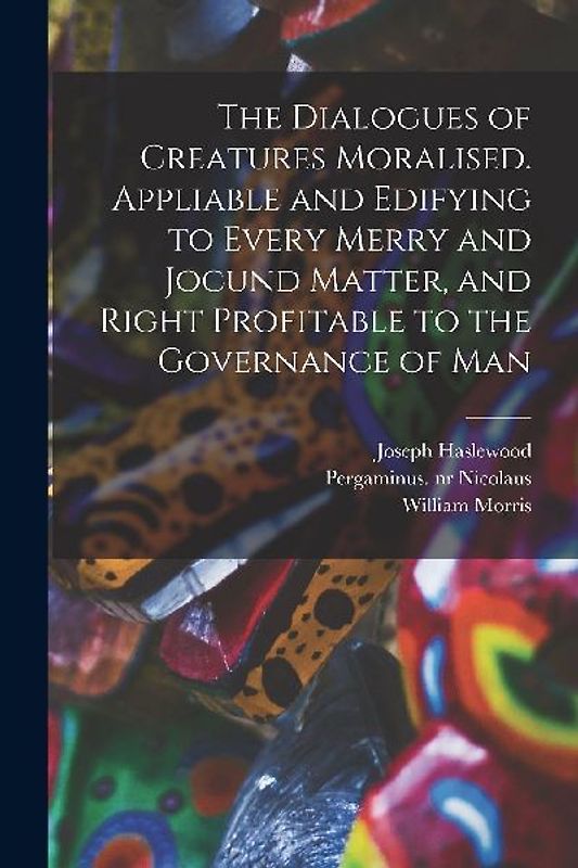 The Dialogues of Creatures Moralised. Appliable and Edifying to Every Merry and Jocund Matter, and Right Profitable to the Governance of Man