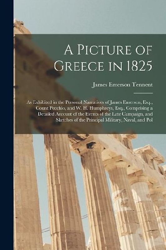 A Picture of Greece in 1825: As Exhibited in the Personal Narratives of James Emerson, Esq., Count Pecchio, and W. H. Humphreys, Esq., Comprising a