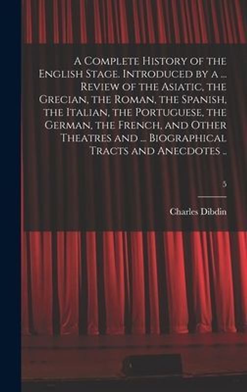 A Complete History of the English Stage. Introduced by a ... Review of the Asiatic, the Grecian, the Roman, the Spanish, the Italian, the Portuguese, the German, the French, and Other Theatres and ... Biographical Tracts and Anecdotes ..; 5