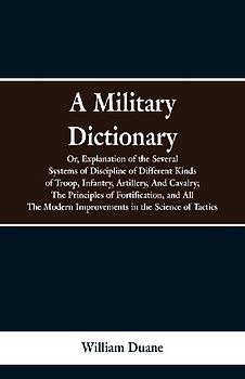 A Military Dictionary, Or, Explanation of the Several Systems of Discipline of Different Kinds of Troop,Infantry, Artillery, And Cavalry; The Principles of Fortification, and All The Modern Improvements in the Science of Tactics.