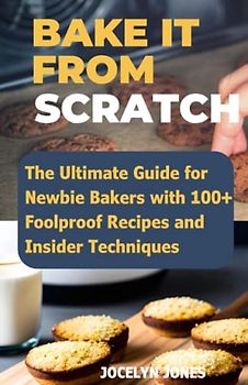 Bake It From Scratch: The Ultimate Guide for Newbie Bakers with 100+ Foolproof Homemade Recipes And Insider Techniques Cookbook
