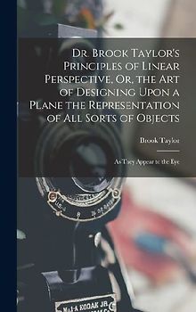 Dr. Brook Taylor's Principles of Linear Perspective, Or, the Art of Designing Upon a Plane the Representation of All Sorts of Objects