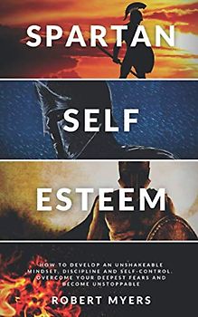 SPARTAN SELF-ESTEEM: How to Develop an Unshakeable Mindset, Discipline and Self-Control. Overcome Your Deepest Fears and Become Unstoppable