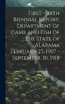 First -Sixth Biennial Report, Department of Game and Fish of the State of Alabama February 27, 1907 -September 30, 1918